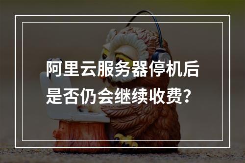 阿里云服务器停机后是否仍会继续收费？