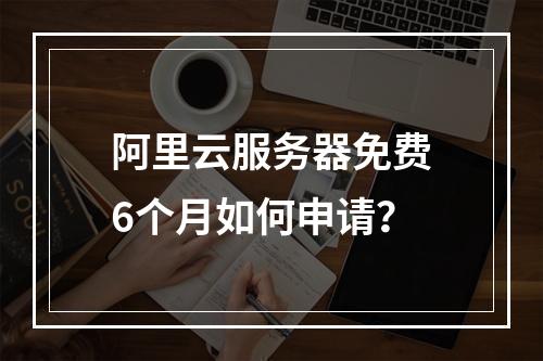 阿里云服务器免费6个月如何申请？