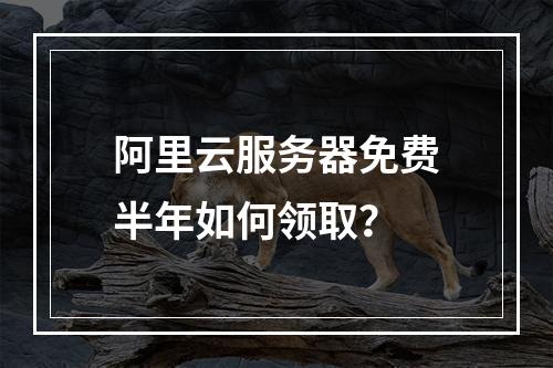 阿里云服务器免费半年如何领取？