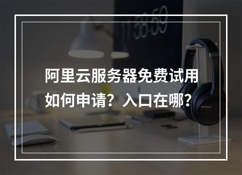 阿里云服务器免费试用如何申请？入口在哪？