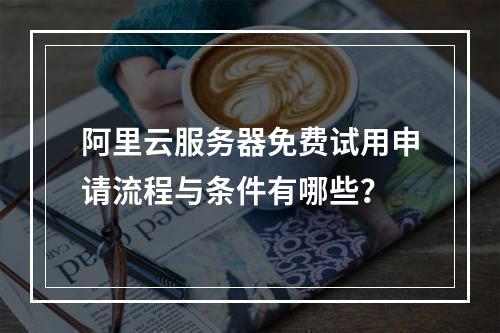 阿里云服务器免费试用申请流程与条件有哪些？