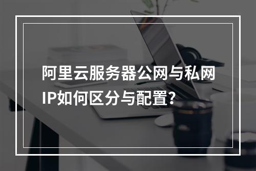 阿里云服务器公网与私网IP如何区分与配置？