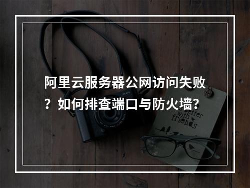 阿里云服务器公网访问失败？如何排查端口与防火墙？