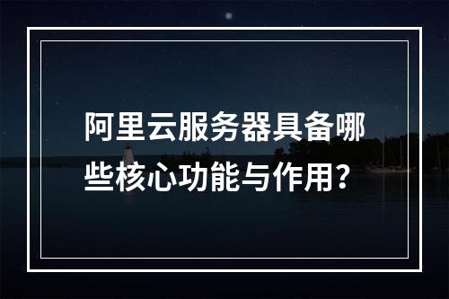 阿里云服务器具备哪些核心功能与作用？