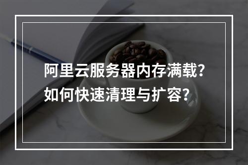 阿里云服务器内存满载？如何快速清理与扩容？