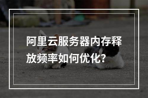 阿里云服务器内存释放频率如何优化？