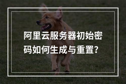 阿里云服务器初始密码如何生成与重置？