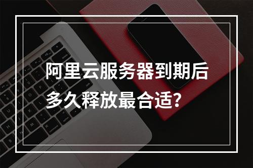 阿里云服务器到期后多久释放最合适？