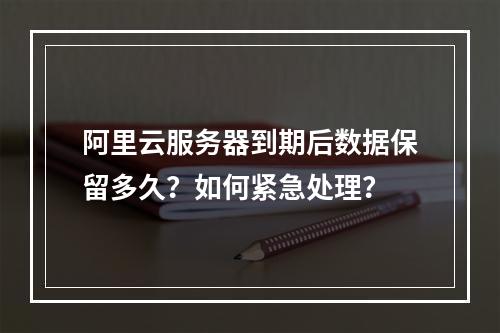 阿里云服务器到期后数据保留多久？如何紧急处理？