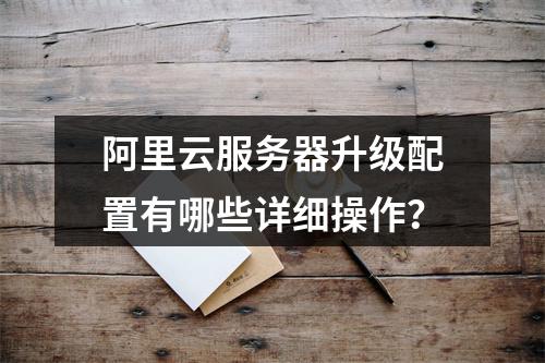 阿里云服务器升级配置有哪些详细操作？
