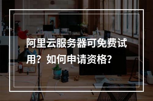 阿里云服务器可免费试用？如何申请资格？