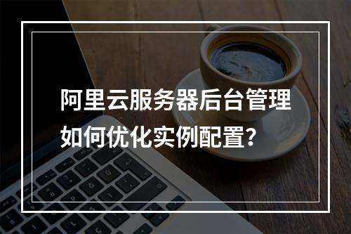 阿里云服务器后台管理如何优化实例配置？