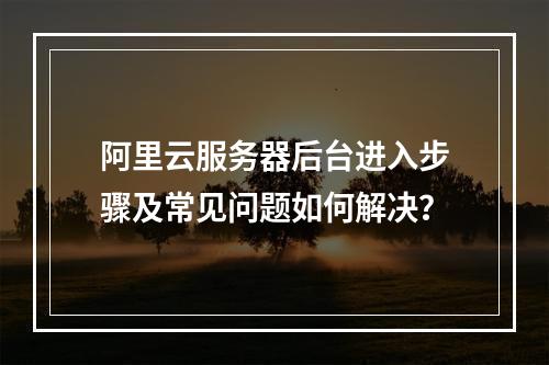 阿里云服务器后台进入步骤及常见问题如何解决？