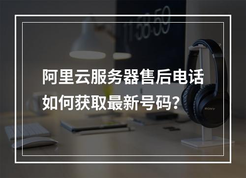 阿里云服务器售后电话如何获取最新号码？