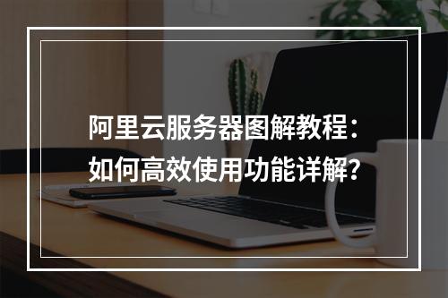 阿里云服务器图解教程：如何高效使用功能详解？