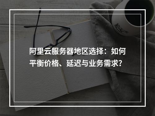 阿里云服务器地区选择：如何平衡价格、延迟与业务需求？