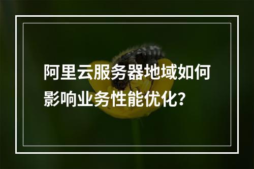 阿里云服务器地域如何影响业务性能优化？