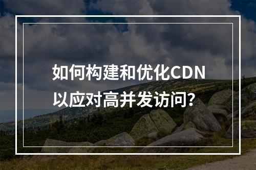 如何构建和优化CDN以应对高并发访问?
