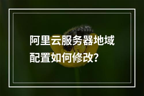 阿里云服务器地域配置如何修改？