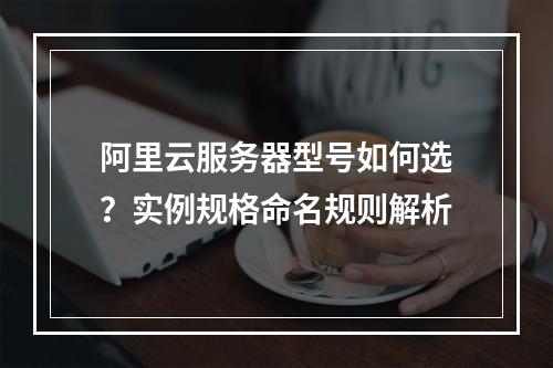 阿里云服务器型号如何选？实例规格命名规则解析