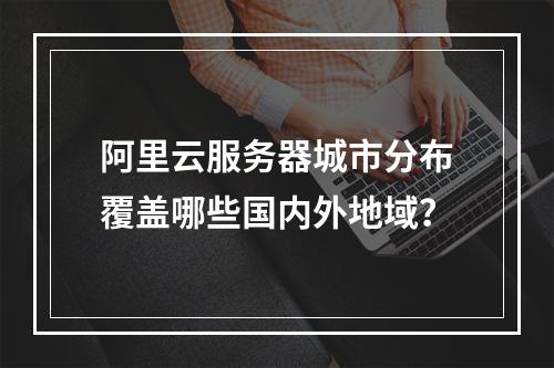 阿里云服务器城市分布覆盖哪些国内外地域？