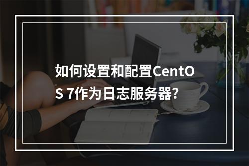 如何设置和配置CentOS 7作为日志服务器?