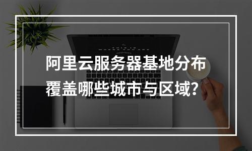 阿里云服务器基地分布覆盖哪些城市与区域？