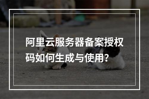 阿里云服务器备案授权码如何生成与使用？
