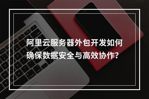 阿里云服务器外包开发如何确保数据安全与高效协作？