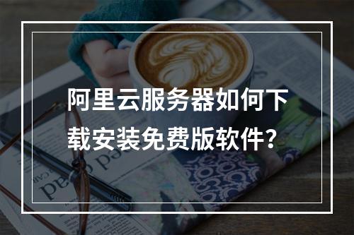 阿里云服务器如何下载安装免费版软件？