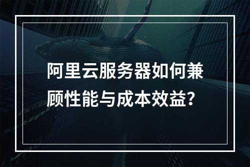 阿里云服务器如何兼顾性能与成本效益？
