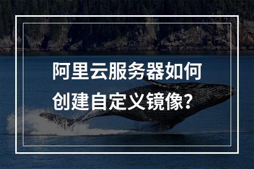 阿里云服务器如何创建自定义镜像？