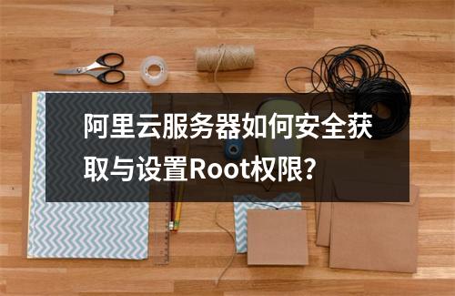阿里云服务器如何安全获取与设置Root权限？
