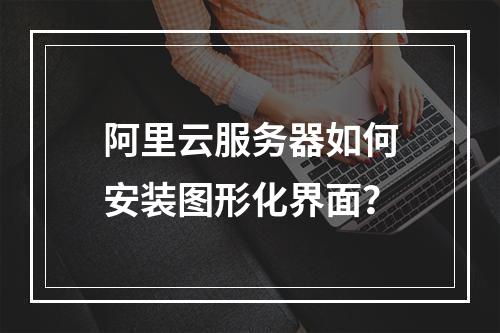 阿里云服务器如何安装图形化界面？