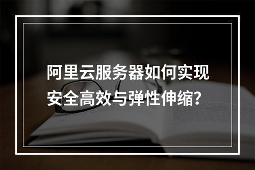 阿里云服务器如何实现安全高效与弹性伸缩？