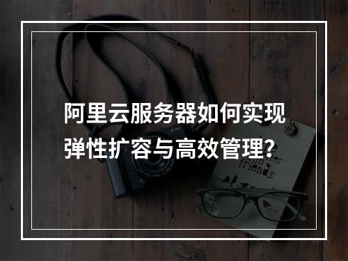 阿里云服务器如何实现弹性扩容与高效管理？