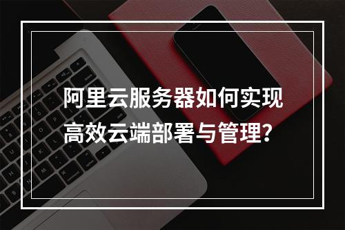 阿里云服务器如何实现高效云端部署与管理？