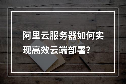 阿里云服务器如何实现高效云端部署？