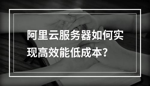 阿里云服务器如何实现高效能低成本？