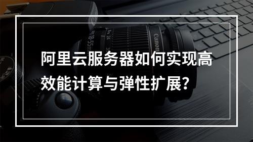 阿里云服务器如何实现高效能计算与弹性扩展？