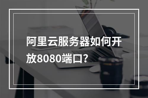 阿里云服务器如何开放8080端口？