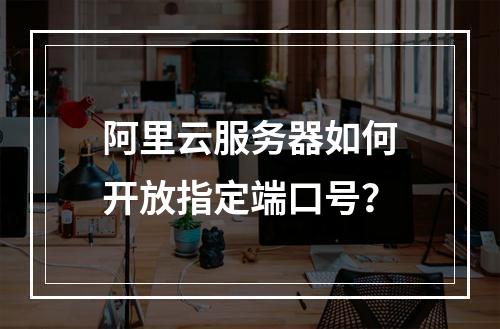 阿里云服务器如何开放指定端口号？