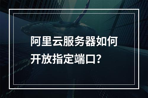 阿里云服务器如何开放指定端口？