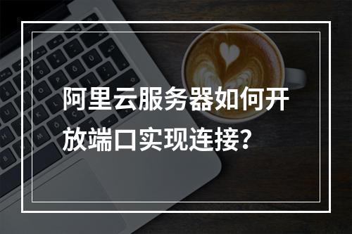阿里云服务器如何开放端口实现连接？