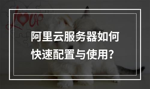 阿里云服务器如何快速配置与使用？