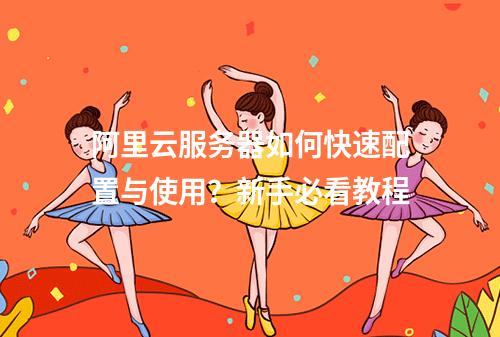 阿里云服务器如何快速配置与使用？新手必看教程