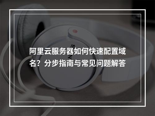阿里云服务器如何快速配置域名？分步指南与常见问题解答
