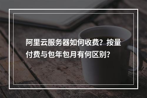 阿里云服务器如何收费？按量付费与包年包月有何区别？