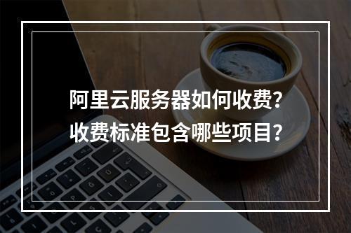 阿里云服务器如何收费？收费标准包含哪些项目？