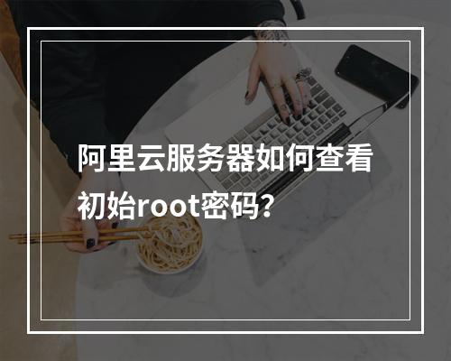 阿里云服务器如何查看初始root密码？